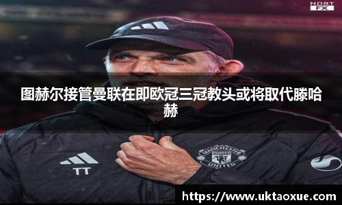 图赫尔接管曼联在即欧冠三冠教头或将取代滕哈赫