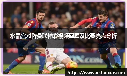 水晶宫对阵曼联精彩视频回顾及比赛亮点分析
