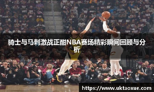 骑士与马刺激战正酣NBA赛场精彩瞬间回顾与分析